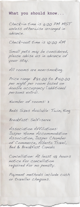 What you should know...

Check-in time is 6:00 PM MST unless otherwise arranged in advance.

Check-out time is 10:00 AM

Small pets may be considered, please advise us in advance of your stay.

All rooms are non-smoking.

Price range: $85.00 to $150.00 per night per room based on double occupancy (additional persons extra).

Number of rooms: 3

Beds Sizes Available: Twin, King

Breakfast: Self-serve

Association Affiliations:
Jasper Home Accommodation Association, Jasper Chamber of Commerce, Alberta Travel, Bed & Breakfast Canada

Cancellation: At least 48 hours notice for cancellation required for no penalty.

Payment methods include cash or traveller cheques.

 